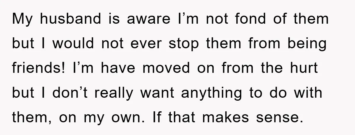 My husband is aware I’m not fond of them but I would not ever stop them from being friends! I’m have moved on from the hurt but I don’t really...