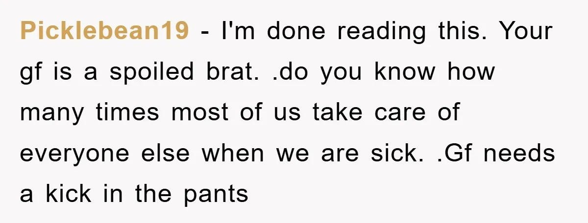 Picklebean19 − I'm done reading this. Your gf is a spoiled brat. .do you know how many times most of us take care of everyone else when we are sick....