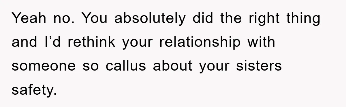 Yeah no. You absolutely did the right thing and I’d rethink your relationship with someone so callus about your sisters safety.