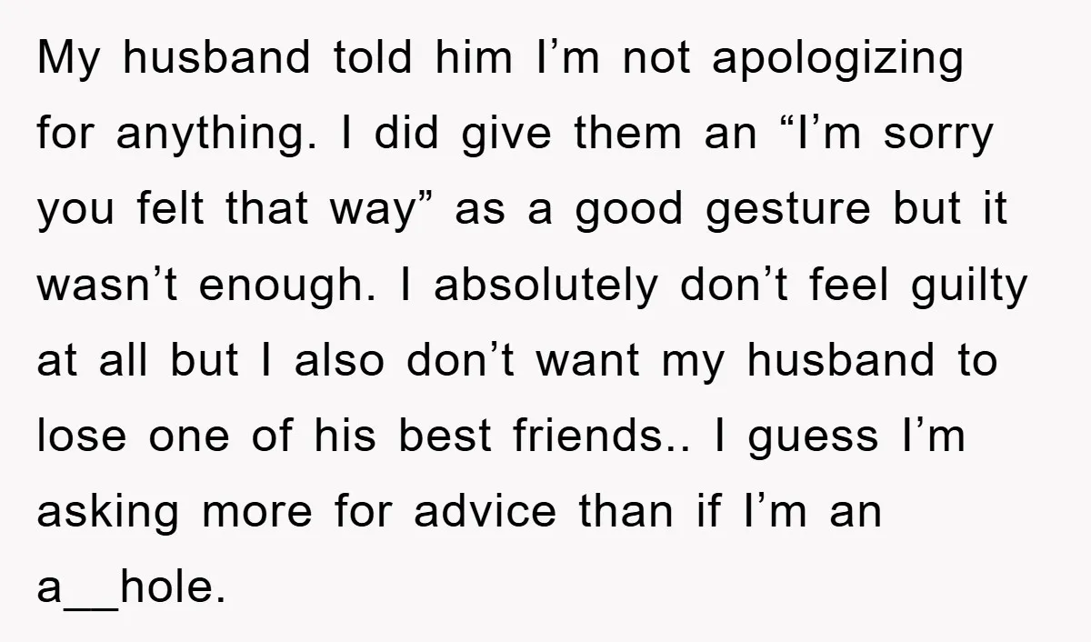 My husband told him I’m not apologizing for anything. I did give them an “I’m sorry you felt that way” as a good gesture but it wasn’t enough. I absolutely...