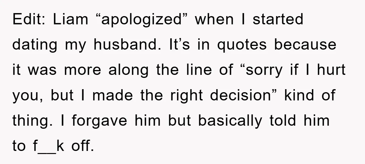 Edit: Liam “apologized” when I started dating my husband. It’s in quotes because it was more along the line of “sorry if I hurt you, but I made the right...