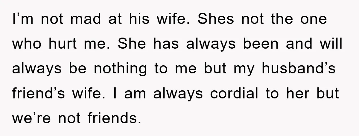 I’m not mad at his wife. Shes not the one who hurt me. She has always been and will always be nothing to me but my husband’s friend’s wife. I...