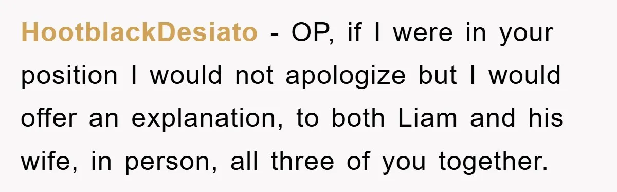 HootblackDesiato − OP, if I were in your position I would not apologize but I would offer an explanation, to both Liam and his wife, in person, all three of...
