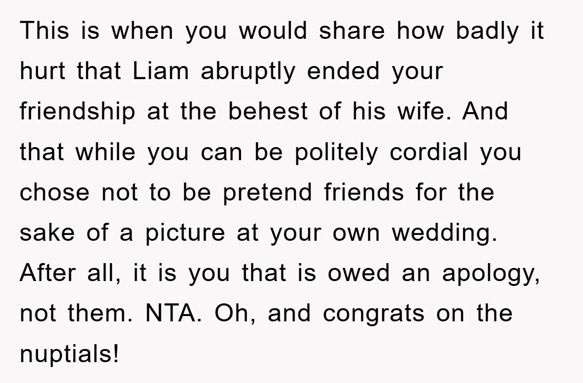 This is when you would share how badly it hurt that Liam abruptly ended your friendship at the behest of his wife. And that while you can be politely cordial...
