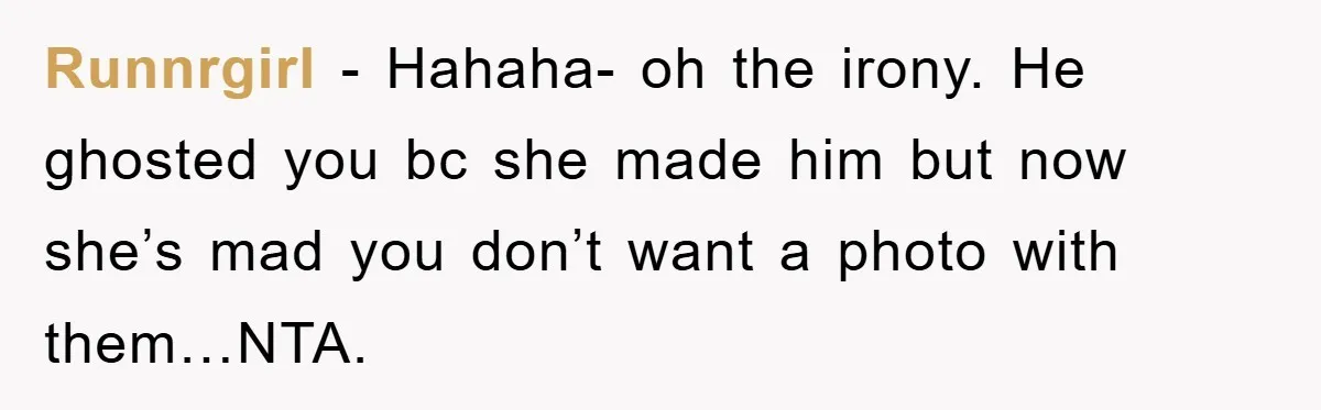 Runnrgirl − Hahaha- oh the irony. He ghosted you bc she made him but now she’s mad you don’t want a photo with them…NTA.