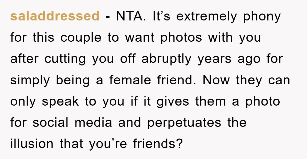 saladdressed − NTA. It’s extremely phony for this couple to want photos with you after cutting you off abruptly years ago for simply being a female friend. Now they can...
