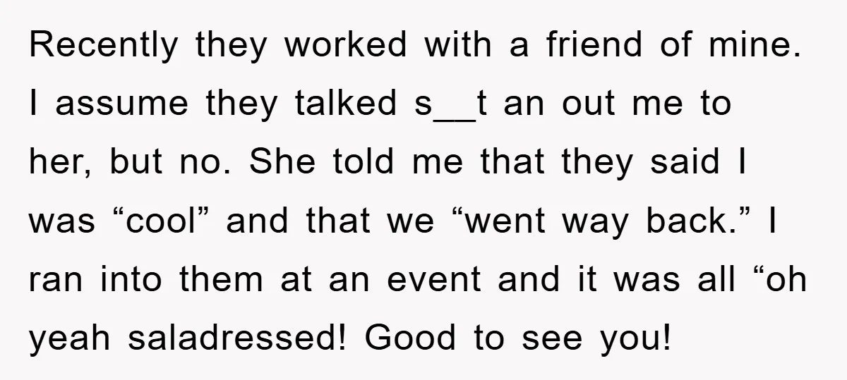 Recently they worked with a friend of mine. I assume they talked s__t an out me to her, but no. She told me that they said I was “cool” and...