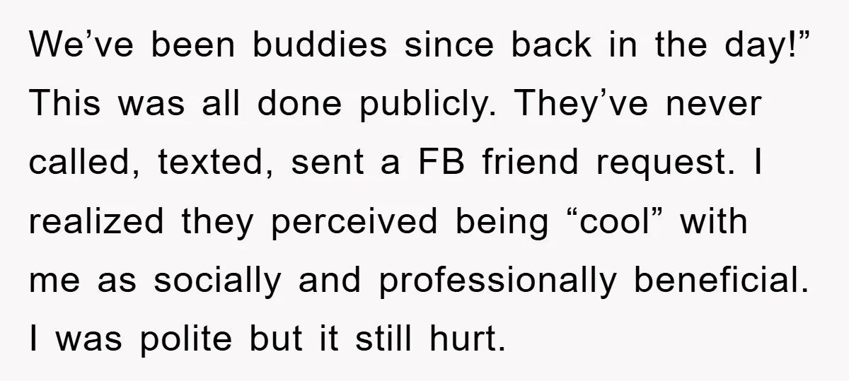 We’ve been buddies since back in the day!” This was all done publicly. They’ve never called, texted, sent a FB friend request. I realized they perceived being “cool” with me...