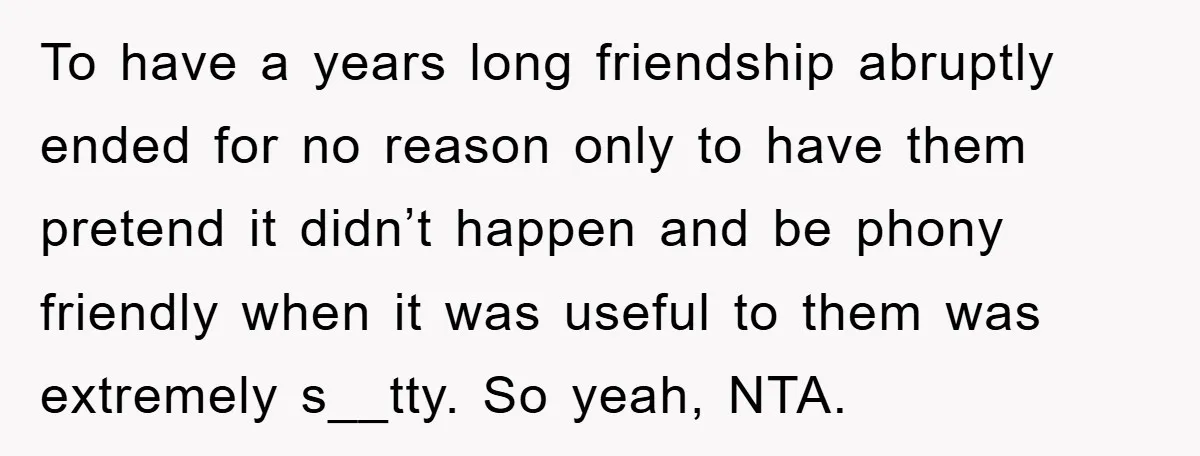 To have a years long friendship abruptly ended for no reason only to have them pretend it didn’t happen and be phony friendly when it was useful to them was...