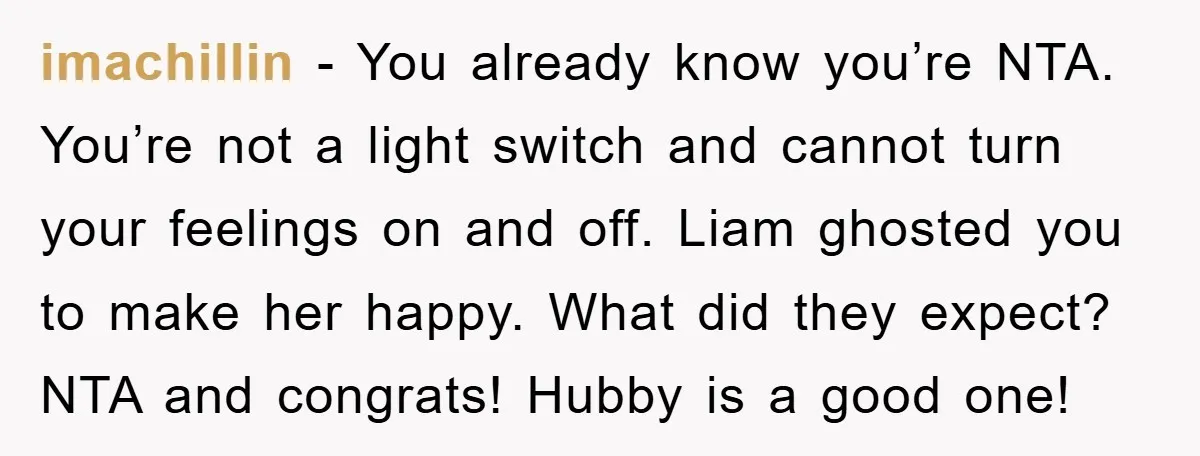 imachillin − You already know you’re NTA. You’re not a light switch and cannot turn your feelings on and off. Liam ghosted you to make her happy. What did they...