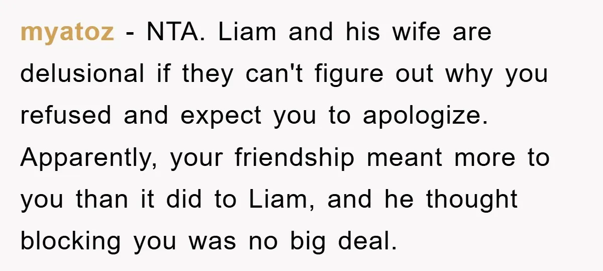 myatoz − NTA. Liam and his wife are delusional if they can't figure out why you refused and expect you to apologize. Apparently, your friendship meant more to you than...