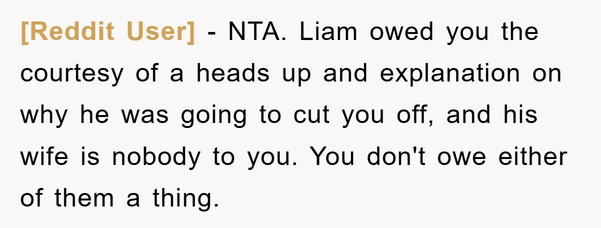 [Reddit User] − NTA. Liam owed you the courtesy of a heads up and explanation on why he was going to cut you off, and his wife is nobody to...