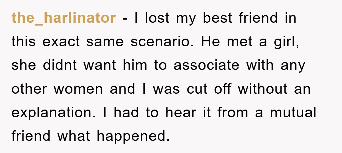 the_harlinator − I lost my best friend in this exact same scenario. He met a girl, she didnt want him to associate with any other women and I was cut...