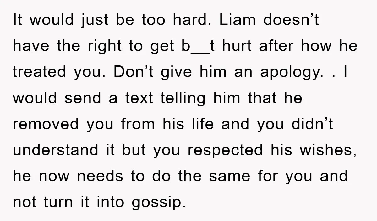 It would just be too hard. Liam doesn’t have the right to get b__t hurt after how he treated you. Don’t give him an apology. . I would send a...