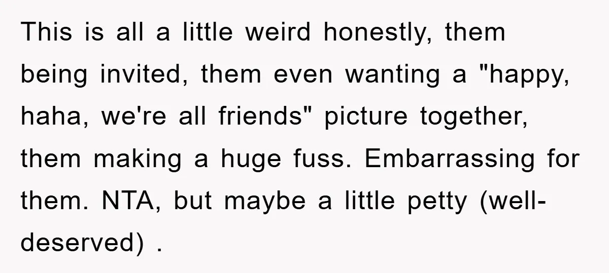 This is all a little weird honestly, them being invited, them even wanting a "happy, haha, we're all friends" picture together, them making a huge fuss. Embarrassing for them. NTA,...