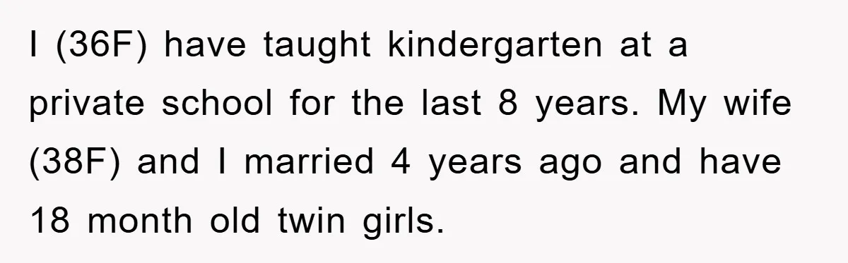 I (36F) have taught kindergarten at a private school for the last 8 years. My wife (38F) and I married 4 years ago and have 18 month old twin girls.