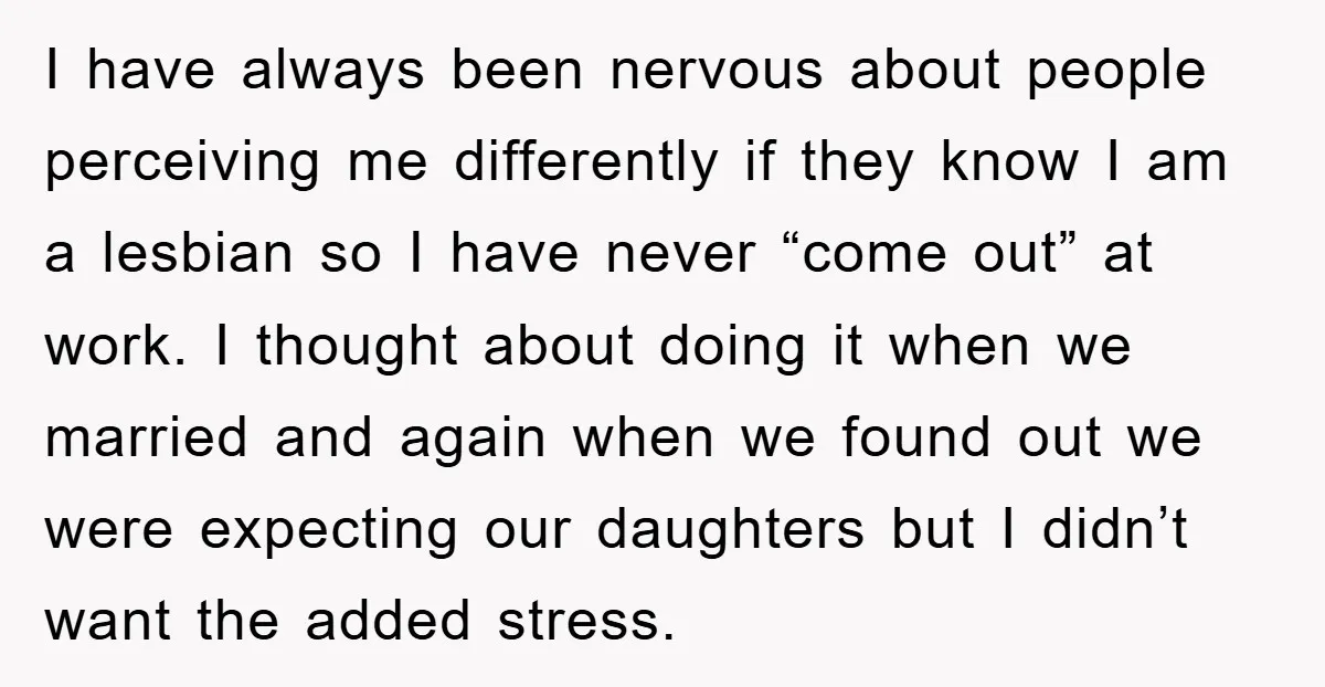 I have always been nervous about people perceiving me differently if they know I am a lesbian so I have never “come out” at work. I thought about doing it...