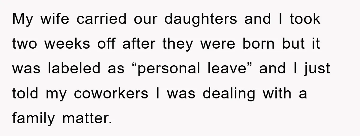 My wife carried our daughters and I took two weeks off after they were born but it was labeled as “personal leave” and I just told my coworkers I was...