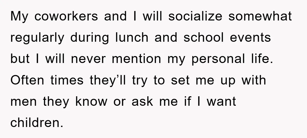 My coworkers and I will socialize somewhat regularly during lunch and school events but I will never mention my personal life. Often times they’ll try to set me up with...