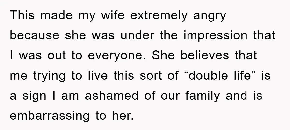 This made my wife extremely angry because she was under the impression that I was out to everyone. She believes that me trying to live this sort of “double life”...