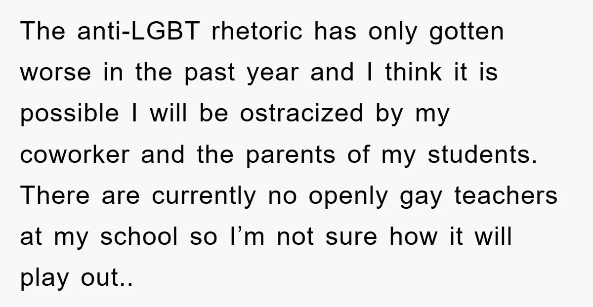 The anti-LGBT rhetoric has only gotten worse in the past year and I think it is possible I will be ostracized by my coworker and the parents of my students....