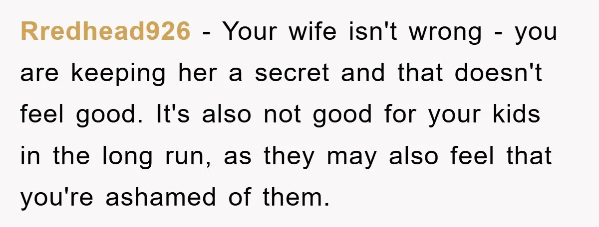 Rredhead926 − Your wife isn't wrong - you are keeping her a secret and that doesn't feel good. It's also not good for your kids in the long run, as...