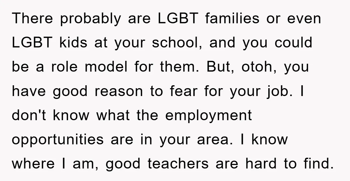There probably are LGBT families or even LGBT kids at your school, and you could be a role model for them. But, otoh, you have good reason to fear for...