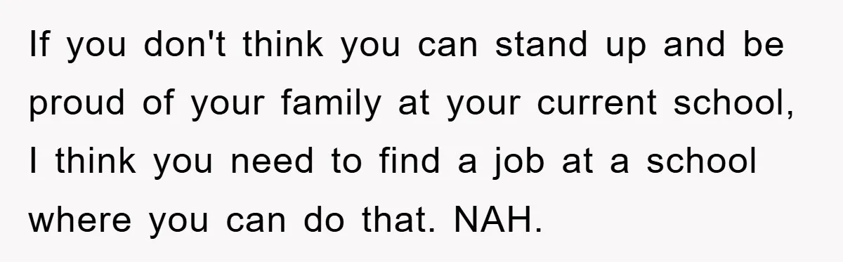 If you don't think you can stand up and be proud of your family at your current school, I think you need to find a job at a school where...