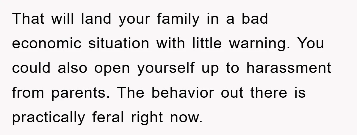 That will land your family in a bad economic situation with little warning. You could also open yourself up to harassment from parents. The behavior out there is practically feral...