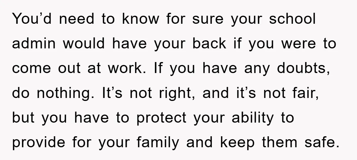 You’d need to know for sure your school admin would have your back if you were to come out at work. If you have any doubts, do nothing. It’s not...