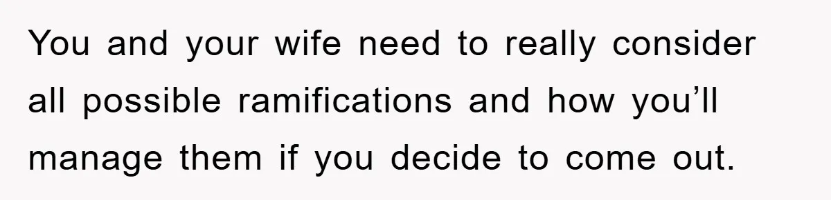 You and your wife need to really consider all possible ramifications and how you’ll manage them if you decide to come out.