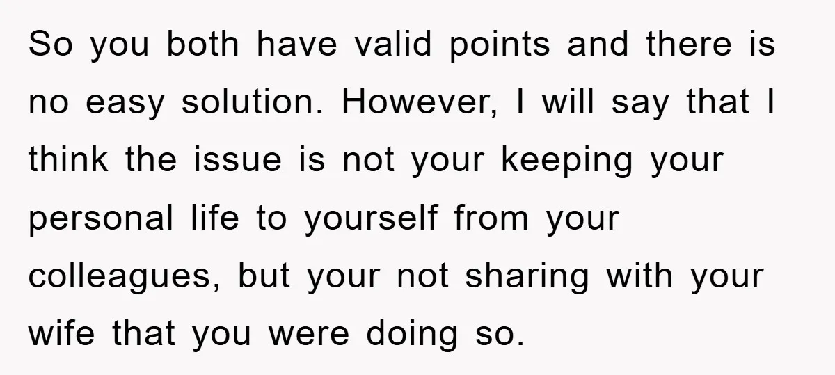 So you both have valid points and there is no easy solution. However, I will say that I think the issue is not your keeping your personal life to yourself...