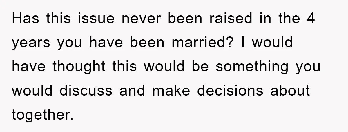 Has this issue never been raised in the 4 years you have been married? I would have thought this would be something you would discuss and make decisions about together.
