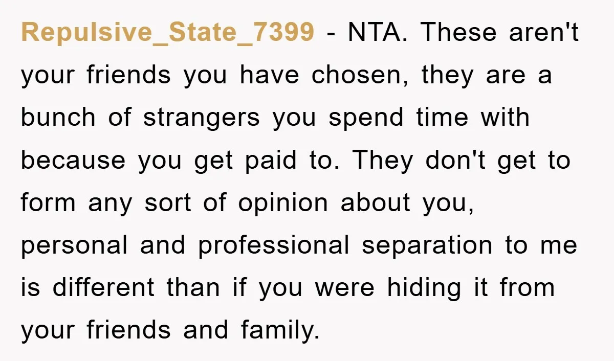 Repulsive_State_7399 − NTA. These aren't your friends you have chosen, they are a bunch of strangers you spend time with because you get paid to. They don't get to form...