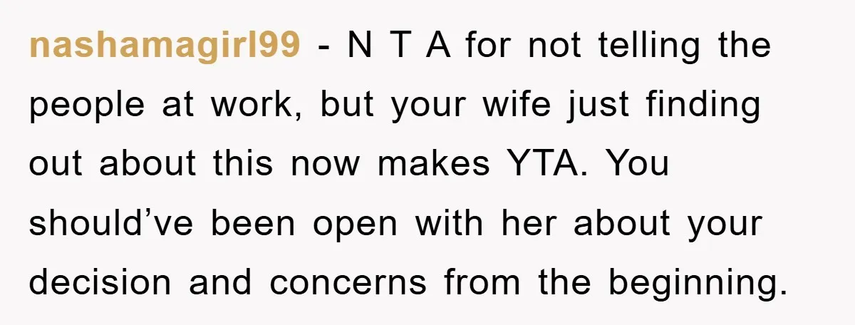 nashamagirl99 − N T A for not telling the people at work, but your wife just finding out about this now makes YTA. You should’ve been open with her about...