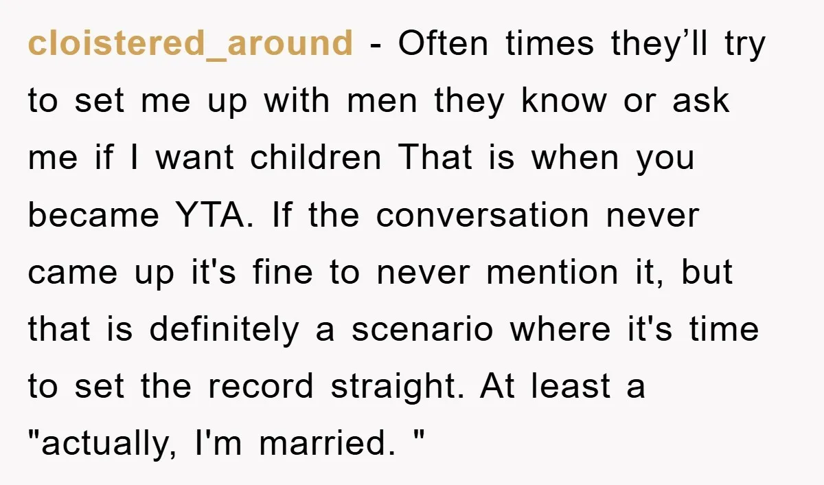 cloistered_around − Often times they’ll try to set me up with men they know or ask me if I want children That is when you became YTA. If the conversation...