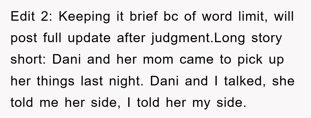 Edit 2: Keeping it brief bc of word limit, will post full update after judgment.Long story short: Dani and her mom came to pick up her things last night. Dani...