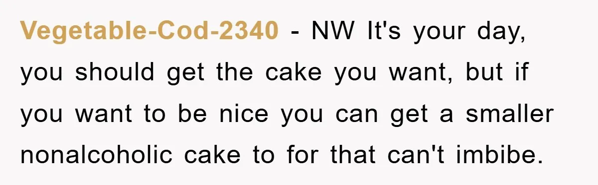 Vegetable-Cod-2340 − NW It's your day, you should get the cake you want, but if you want to be nice you can get a smaller nonalcoholic cake to for that...