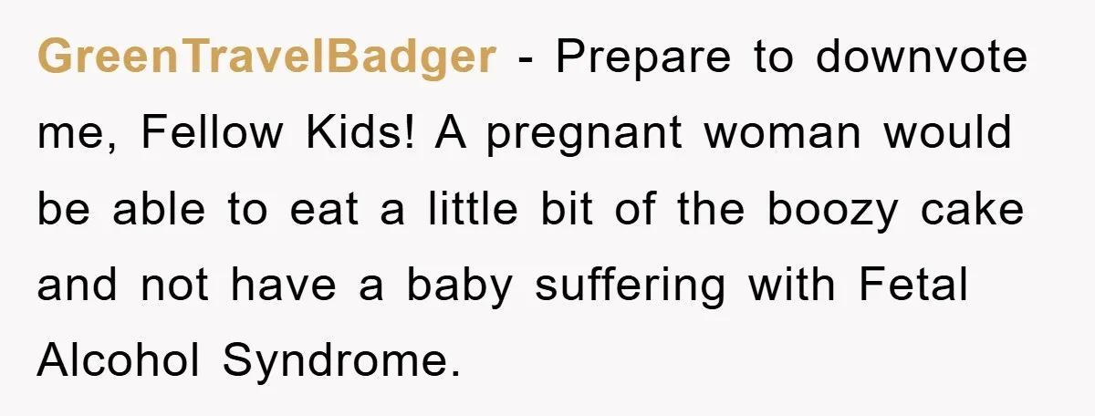 GreenTravelBadger − Prepare to downvote me, Fellow Kids! A pregnant woman would be able to eat a little bit of the boozy cake and not have a baby suffering with...