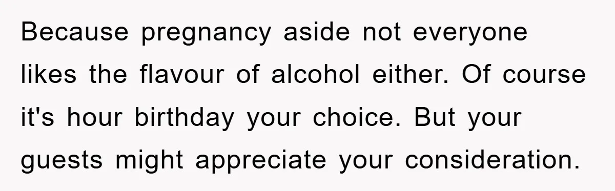 Because pregnancy aside not everyone likes the flavour of alcohol either. Of course it's hour birthday your choice. But your guests might appreciate your consideration.