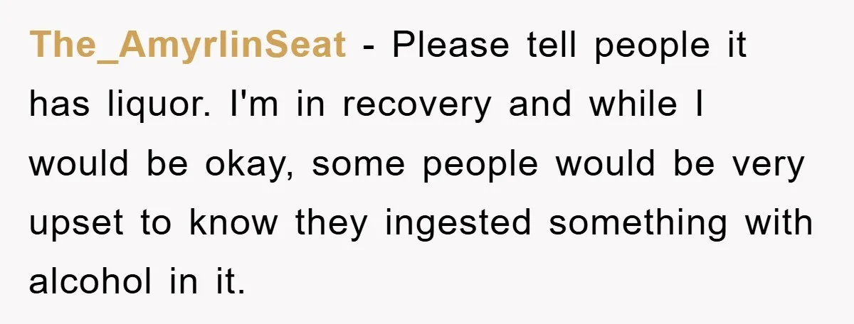 The_AmyrlinSeat − Please tell people it has liquor. I'm in recovery and while I would be okay, some people would be very upset to know they ingested something with alcohol...