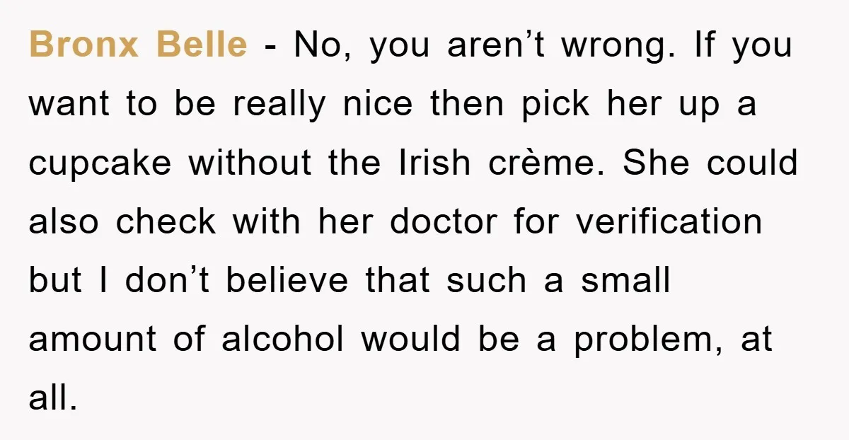 Bronx Belle − No, you aren’t wrong. If you want to be really nice then pick her up a cupcake without the Irish crème. She could also check with her...