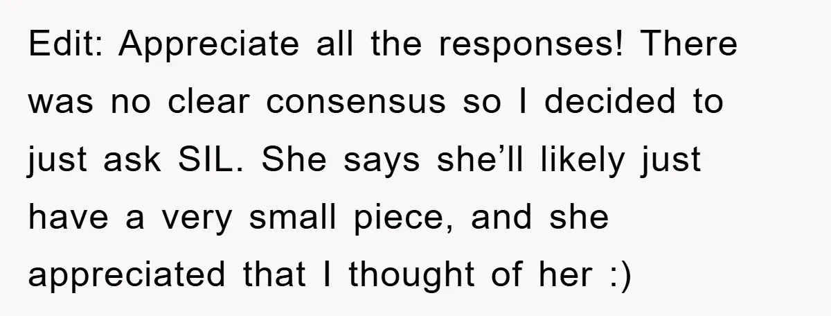 Edit: Appreciate all the responses! There was no clear consensus so I decided to just ask SIL. She says she’ll likely just have a very small piece, and she appreciated...
