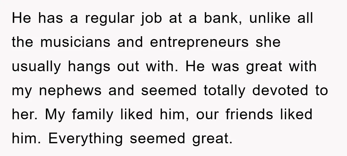 He has a regular job at a bank, unlike all the musicians and entrepreneurs she usually hangs out with. He was great with my nephews and seemed totally devoted to...