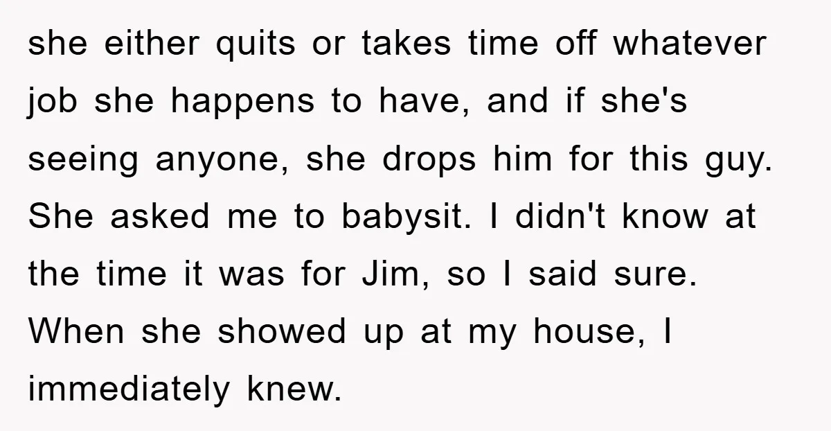 she either quits or takes time off whatever job she happens to have, and if she's seeing anyone, she drops him for this guy. She asked me to babysit. I...