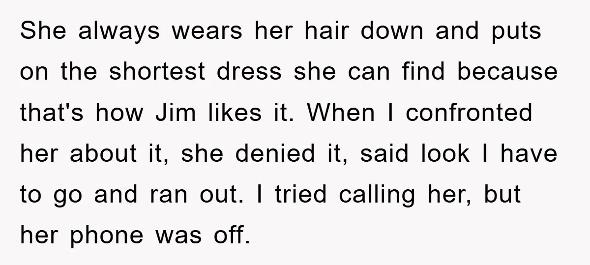 She always wears her hair down and puts on the shortest dress she can find because that's how Jim likes it. When I confronted her about it, she denied it,...