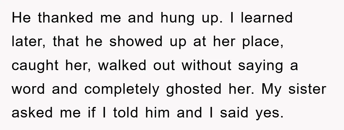 He thanked me and hung up. I learned later, that he showed up at her place, caught her, walked out without saying a word and completely ghosted her. My sister...
