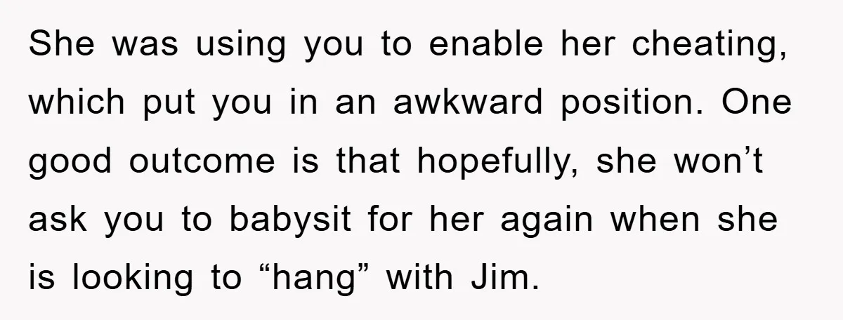 She was using you to enable her cheating, which put you in an awkward position. One good outcome is that hopefully, she won’t ask you to babysit for her again...