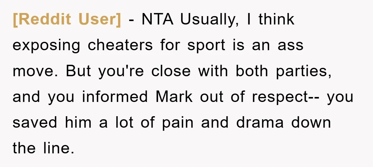 [Reddit User] - NTA Usually, I think exposing cheaters for sport is an ass move. But you're close with both parties, and you informed Mark out of respect-- you saved...