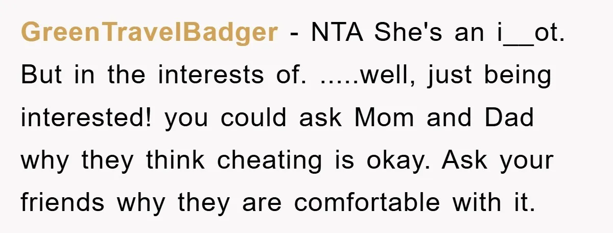 GreenTravelBadger - NTA She's an i__ot. But in the interests of. .....well, just being interested! you could ask Mom and Dad why they think cheating is okay. Ask your friends...